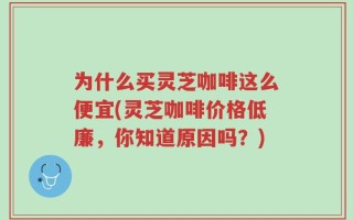为什么买灵芝咖啡这么便宜(灵芝咖啡价格低廉，你知道原因吗？)