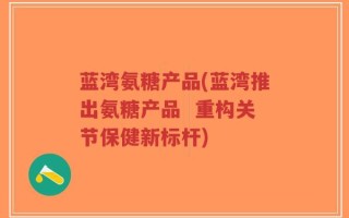 蓝湾氨糖产品(蓝湾推出氨糖产品  重构关节保健新标杆)