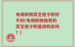 电视购物灵芝孢子粉好不好(电视购物推荐的灵芝孢子粉值得购买吗？)