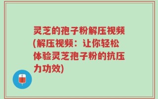 灵芝的孢子粉解压视频(解压视频：让你轻松体验灵芝孢子粉的抗压力功效)