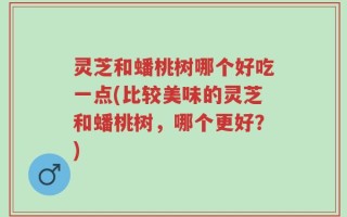 灵芝和蟠桃树哪个好吃一点(比较美味的灵芝和蟠桃树，哪个更好？)