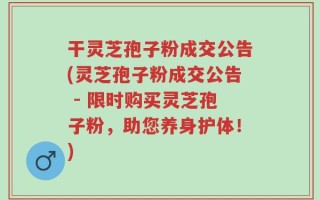 干灵芝孢子粉成交公告(灵芝孢子粉成交公告 - 限时购买灵芝孢子粉，助您养身护体！)