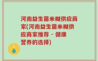 河南益生菌米糊供应商家(河南益生菌米糊供应商家推荐 - 健康营养的选择)