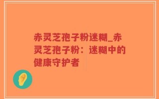 赤灵芝孢子粉迷糊_赤灵芝孢子粉：迷糊中的健康守护者