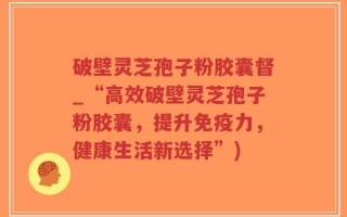 破壁灵芝孢子粉胶囊督_“高效破壁灵芝孢子粉胶囊，提升免疫力，健康生活新选择”)