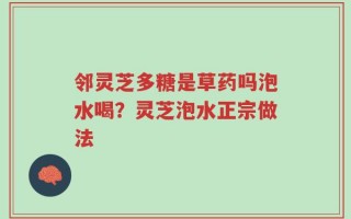 邻灵芝多糖是草药吗泡水喝？灵芝泡水正宗做法