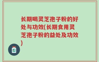 长期喝灵芝孢子粉的好处与功效(长期食用灵芝孢子粉的益处及功效)