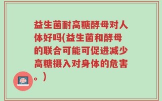 益生菌耐高糖酵母对人体好吗(益生菌和酵母的联合可能可促进减少高糖摄入对身体的危害。)