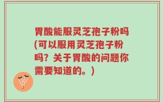 胃酸能服灵芝孢子粉吗(可以服用灵芝孢子粉吗？关于胃酸的问题你需要知道的。)