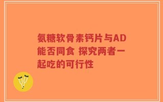 氨糖软骨素钙片与AD能否同食 探究两者一起吃的可行性