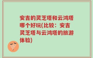 安吉的灵芝塔和云鸿塔哪个好玩(比较：安吉灵芝塔与云鸿塔的旅游体验)
