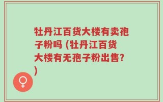 牡丹江百货大楼有卖孢子粉吗 (牡丹江百货大楼有无孢子粉出售？)