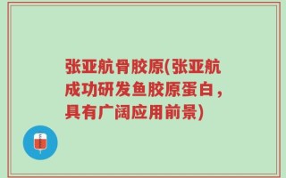 张亚航骨胶原(张亚航成功研发鱼胶原蛋白，具有广阔应用前景)