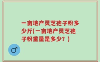 一亩地产灵芝孢子粉多少斤(一亩地产灵芝孢子粉重量是多少？)