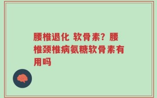 腰椎退化 软骨素？腰椎颈椎病氨糖软骨素有用吗