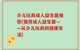 少儿玩具成人益生菌推荐(推荐成人益生菌——从少儿玩具到健康生活)