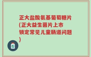 正大盐酸氨基葡萄糖片(正大益生菌片上市 锁定常见儿童肠道问题)
