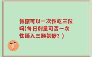 氨糖可以一次性吃三粒吗(每日剂量可否一次性摄入三颗氨糖？)