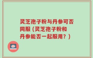 灵芝孢子粉与丹参可否同服 (灵芝孢子粉和丹参能否一起服用？)