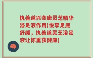 执善道兴奕康灵芝精华浴足液作用(悦享足底舒缓，执善道灵芝浴足液让你重获健康)