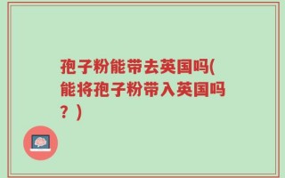 孢子粉能带去英国吗(能将孢子粉带入英国吗？)