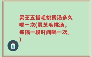 灵芝五指毛桃煲汤多久喝一次(灵芝毛桃汤，每隔一段时间喝一次。)