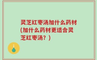 灵芝红枣汤加什么药材(加什么药材更适合灵芝红枣汤？)