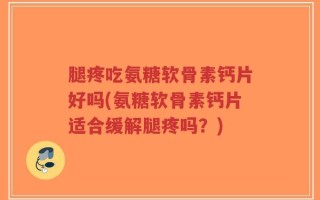 腿疼吃氨糖软骨素钙片好吗(氨糖软骨素钙片适合缓解腿疼吗？)