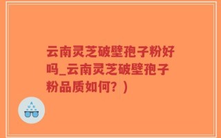 云南灵芝破壁孢子粉好吗_云南灵芝破壁孢子粉品质如何？)