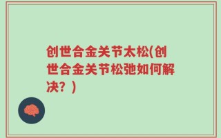 创世合金关节太松(创世合金关节松弛如何解决？)