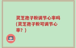 灵芝孢子粉调节心率吗(灵芝孢子粉可调节心率？)