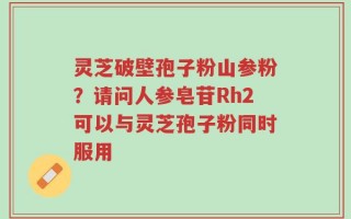 灵芝破壁孢子粉山参粉？请问人参皂苷Rh2可以与灵芝孢子粉同时服用