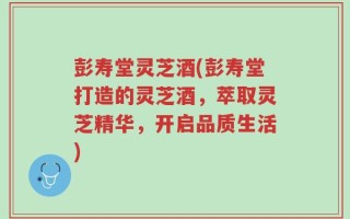 彭寿堂灵芝酒(彭寿堂打造的灵芝酒，萃取灵芝精华，开启品质生活)