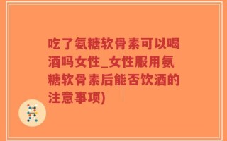 吃了氨糖软骨素可以喝酒吗女性_女性服用氨糖软骨素后能否饮酒的注意事项)