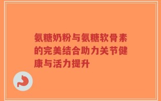 氨糖奶粉与氨糖软骨素的完美结合助力关节健康与活力提升
