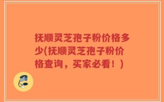 抚顺灵芝孢子粉价格多少(抚顺灵芝孢子粉价格查询，买家必看！)