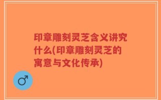 印章雕刻灵芝含义讲究什么(印章雕刻灵芝的寓意与文化传承)