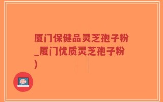 厦门保健品灵芝孢子粉_厦门优质灵芝孢子粉)