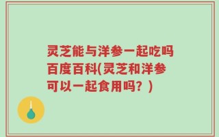 灵芝能与洋参一起吃吗百度百科(灵芝和洋参可以一起食用吗？)