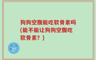 狗狗空腹能吃软骨素吗(能不能让狗狗空腹吃软骨素？)