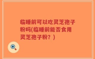 临睡前可以吃灵芝孢子粉吗(临睡前能否食用灵芝孢子粉？)