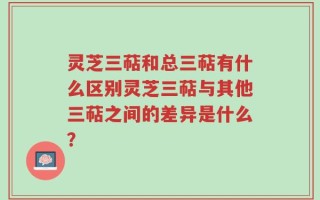 灵芝三萜和总三萜有什么区别灵芝三萜与其他三萜之间的差异是什么？