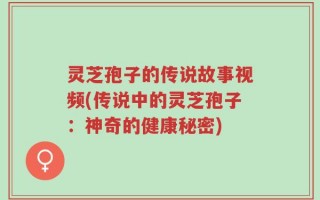 灵芝孢子的传说故事视频(传说中的灵芝孢子：神奇的健康秘密)