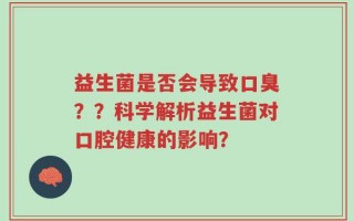 益生菌是否会导致口臭？？科学解析益生菌对口腔健康的影响？