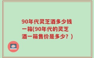 90年代灵芝酒多少钱一箱(90年代的灵芝酒一箱售价是多少？)