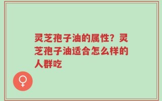 灵芝孢子油的属性？灵芝孢子油适合怎么样的人群吃
