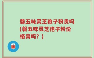 磐五味灵芝孢子粉贵吗(磐五味灵芝孢子粉价格高吗？)