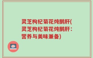 灵芝枸杞菊花炖鹅肝(灵芝枸杞菊花炖鹅肝：营养与美味兼备)