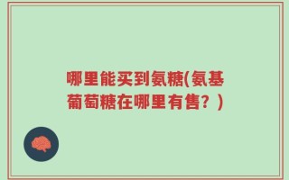 哪里能买到氨糖(氨基葡萄糖在哪里有售？)