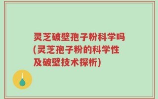 灵芝破壁孢子粉科学吗(灵芝孢子粉的科学性及破壁技术探析)